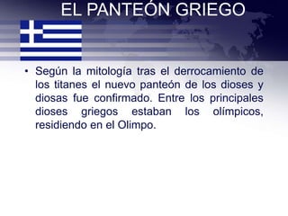 EL PANTEÓN GRIEGO


• Según la mitología tras el derrocamiento de
  los titanes el nuevo panteón de los dioses y
  diosas fue confirmado. Entre los principales
  dioses griegos estaban los olímpicos,
  residiendo en el Olimpo.
 