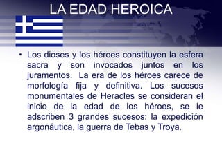 LA EDAD HEROICA


• Los dioses y los héroes constituyen la esfera
  sacra y son invocados juntos en los
  juramentos. La era de los héroes carece de
  morfología fija y definitiva. Los sucesos
  monumentales de Heracles se consideran el
  inicio de la edad de los héroes, se le
  adscriben 3 grandes sucesos: la expedición
  argonáutica, la guerra de Tebas y Troya.
 