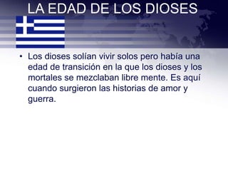 LA EDAD DE LOS DIOSES


• Los dioses solían vivir solos pero había una
  edad de transición en la que los dioses y los
  mortales se mezclaban libre mente. Es aquí
  cuando surgieron las historias de amor y
  guerra.
 