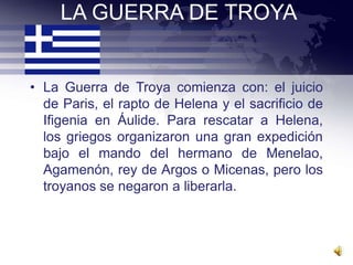 LA GUERRA DE TROYA


• La Guerra de Troya comienza con: el juicio
  de Paris, el rapto de Helena y el sacrificio de
  Ifigenia en Áulide. Para rescatar a Helena,
  los griegos organizaron una gran expedición
  bajo el mando del hermano de Menelao,
  Agamenón, rey de Argos o Micenas, pero los
  troyanos se negaron a liberarla.
 