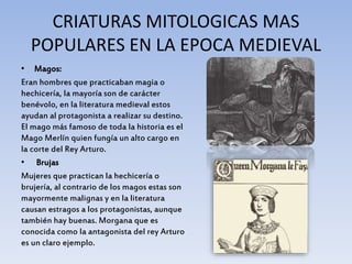 CRIATURAS MITOLOGICAS MAS
POPULARES EN LA EPOCA MEDIEVAL
• Magos:
Eran hombres que practicaban magia o
hechicería, la mayoría son de carácter
benévolo, en la literatura medieval estos
ayudan al protagonista a realizar su destino.
El mago más famoso de toda la historia es el
Mago Merlín quien fungía un alto cargo en
la corte del Rey Arturo.
• Brujas
Mujeres que practican la hechicería o
brujería, al contrario de los magos estas son
mayormente malignas y en la literatura
causan estragos a los protagonistas, aunque
también hay buenas. Morgana que es
conocida como la antagonista del rey Arturo
es un claro ejemplo.