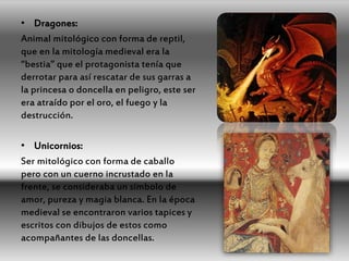• Dragones:
Animal mitológico con forma de reptil,
que en la mitología medieval era la
“bestia” que el protagonista tenía que
derrotar para así rescatar de sus garras a
la princesa o doncella en peligro, este ser
era atraído por el oro, el fuego y la
destrucción.
• Unicornios:
Ser mitológico con forma de caballo
pero con un cuerno incrustado en la
frente, se consideraba un símbolo de
amor, pureza y magia blanca. En la época
medieval se encontraron varios tapices y
escritos con dibujos de estos como
acompañantes de las doncellas.