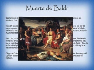 Muerte de Baldr
Baldr empezó a tener pesadillas y sueños oscuros. Como sus sueños perduraban, los dioses se
reunieron, buscando alguna manera de acabar con sus sueños.
Hicieron una lista en la que nombraban las cosas que podían matar a Baldr. Su madre, se fue por los
nueve mundos, asegurándose y haciendo un juramento por el cual ninguna de las cosas de la lista le
haría daño a su hijo. Sabiendo que su hijo ya era invencible, Frigg dio una fiesta donde quería probar la
invulnerabilidad de su hijo. Cualquier objeto le rebotaba sin ni si quiera tocarlo.
Pero Loki, no adoraba tanto a Baldr, y estaba convencido que había algo que podía herirle. Disfrazado
como una anciana, fue a hablar con Frigg, hasta que le dijo que no había jurado que jamás heriría a su
hijo el muérdago. Loki cogió una rama de muérdago. Habló con Hod el hermano ciego de Baldr y Dios de
la Oscuridad y le dijo a Hod que si podía ayudarle a lanzarle la rama de muérdago. Hod lo hizo y se le
clavó matándole automáticamente.
Frigg quedó destrozada y pidió a Hela que liberara a Baldr. Hela dijo que lo haría si todos lloraran por él.
Lloraron todos menos Loki y a pesar de la insistencia de Frigg, él siguió sin llorar y Baldr quedó en
Helheim.
Loki
Hod
Baldr
 