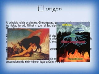 El origen
Al principio había un abismo, Ginnungagap, que se extendía entre el país de
los hielos, llamado Niflheim , y, en el Sur, el país de fuego, llamado
Muspellsheim .
Del choque y mezcla entre ellos surgió el gigante Ymir y después una vaca
gigante, Audumla. Ymir se alimentaba de la leche de Audumla y Audumla de la
sal contenida en el hielo. Al lamer el hielo empezó a formarse el dios Buri.
De la axila de Ymir nacieron una pareja de gigantes y fueron reproduciéndose
formando los “gigantes de escarcha”.
Buri tuvo un hijo, Bor, que con el tiempo se casó con Belsta, una hija
descendiente de Ymir y dieron lugar a Odín, Vili y Ve.
 