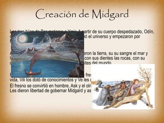 Creación de Midgard
Los tres hijos de Bor mataron a Ymir. A partir de su cuerpo despedazado, Odín,
con ayuda de sus hermanos Ve y Vili, creó el universo y empezaron por
Midgard.
Alrededor de Yggdrasil con su carne hicieron la tierra, su su sangre el mar y
los lagos, con sus huesos las montañas, con sus dientes las rocas, con su
cerebro las nubes y con sus cejas los límites del mundo.
Para la creación del hombre sirvieron un fresno y un olmo. Odín les dio la
vida, Vili los dotó de conocimientos y Ve les otorgó los cinco sentidos.
El fresno se convirtió en hombre, Ask y el olmo se convirtió en mujer, Embla.
Les dieron libertad de gobernar Midgard y así la repoblaron.
 