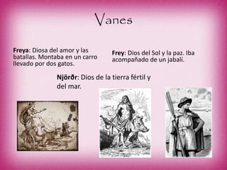 Vanes
Freya: Diosa del amor y las
batallas. Montaba en un carro
llevado por dos gatos.
Frey: Dios del Sol y la paz. Iba
acompañado de un jabalí.
Njörðr: Dios de la tierra fértil y
del mar.
 