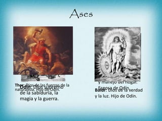 Ases
Odín: Dios supremo
de la sabiduría, la
magia y la guerra.
Frigg: Diosa del amor
y manejo del hogar.
Esposa de Odín.
Thor: Dios de las fuerzas de la
naturaleza. Hijo de Odín. Baldr: Dios de la verdad
y la luz. Hijo de Odín.
 
