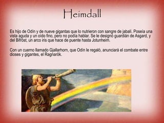 Heimdall
Es hijo de Odín y de nueve gigantas que lo nutrieron con sangre de jabalí. Poseía una
vista aguda y un oído fino, pero no podía hablar. Se le designó guardián de Asgard, y
del Bifröst, un arco iris que hace de puente hasta Jotunheim.
Con un cuerno llamado Gjallarhorn, que Odín le regaló, anunciará el combate entre
dioses y gigantes, el Ragnarök.
 