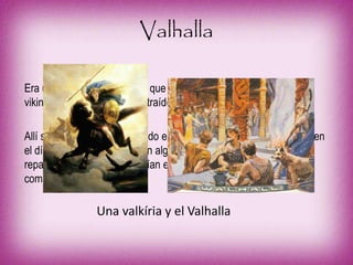 Valhalla
Era un palacio de Odín en el que residían también los guerreros
vikingos muertos en batalla, traídos por las valkirias (guerreras).
Allí se pasaban el día luchando entre ellos para acompañar a Odín en
el día de Ragnarök. Si sufrían alguna lesión, las valkirias lo
reparaban. Después se reunían en grandes festines con mucha
comida y bebida.
Una valkíria y el Valhalla
 