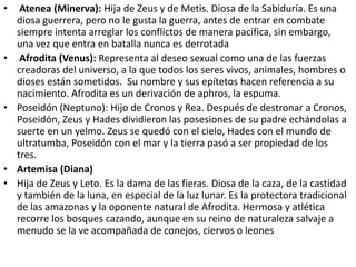 •    Atenea (Minerva): Hija de Zeus y de Metis. Diosa de la Sabiduría. Es una
    diosa guerrera, pero no le gusta la guerra, antes de entrar en combate
    siempre intenta arreglar los conflictos de manera pacífica, sin embargo,
    una vez que entra en batalla nunca es derrotada
•    Afrodita (Venus): Representa al deseo sexual como una de las fuerzas
    creadoras del universo, a la que todos los seres vivos, animales, hombres o
    dioses están sometidos. Su nombre y sus epítetos hacen referencia a su
    nacimiento. Afrodita es un derivación de aphros, la espuma.
•   Poseidón (Neptuno): Hijo de Cronos y Rea. Después de destronar a Cronos,
    Poseidón, Zeus y Hades dividieron las posesiones de su padre echándolas a
    suerte en un yelmo. Zeus se quedó con el cielo, Hades con el mundo de
    ultratumba, Poseidón con el mar y la tierra pasó a ser propiedad de los
    tres.
•   Artemisa (Diana)
•   Hija de Zeus y Leto. Es la dama de las fieras. Diosa de la caza, de la castidad
    y también de la luna, en especial de la luz lunar. Es la protectora tradicional
    de las amazonas y la oponente natural de Afrodita. Hermosa y atlética
    recorre los bosques cazando, aunque en su reino de naturaleza salvaje a
    menudo se la ve acompañada de conejos, ciervos o leones
 