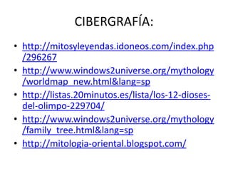 CIBERGRAFÍA:
• http://mitosyleyendas.idoneos.com/index.php
  /296267
• http://www.windows2universe.org/mythology
  /worldmap_new.html&lang=sp
• http://listas.20minutos.es/lista/los-12-dioses-
  del-olimpo-229704/
• http://www.windows2universe.org/mythology
  /family_tree.html&lang=sp
• http://mitologia-oriental.blogspot.com/
 