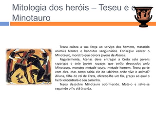 Mitologia dos heróis – Teseu e o MinotauroTeseu coloca a sua força ao serviço dos homens, matando animais ferozes e bandidos sanguinários. Consegue vencer o Minotauro, monstro que devora jovens de Atenas.Regularmente, Atenas deve entregar a Creta sete jovens raparigas e sete jovens rapazes que serão devorados pelo Minotauro, monstro metade touro, metade homem. Teseu parte com eles. Mas como sairia ele do labirinto onde vive o animal? Ariana, filha do rei de Creta, oferece-lhe um fio, graças ao qual o herói encontrará o seu caminho.Teseu descobre Minotauro adormecido. Mata-o e salva-se seguindo o fio até à saída.