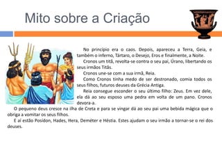 O pequeno deus cresce na ilha de Creta e para se vingar dá ao seu pai uma bebida mágica que o obriga a vomitar os seus filhos.E aí estão Posídon, Hades, Hera, Deméter e Héstia. Estes ajudam o seu irmão a tornar-se o rei dos deuses.  Mito sobre a CriaçãoNo princípio era o caos. Depois, apareceu a Terra, Geia, e também o inferno, Tártaro, o Desejo, Eros e finalmente, a Noite.Cronos um titã, revolta-se contra o seu pai, Úrano, libertando os seus irmãos Titãs.Cronos une-se com a sua irmã, Reia. Como Cronos tinha medo de ser destronado, comia todos os seus filhos, futuros deuses da Grécia Antiga.Reia consegue esconder o seu último filho: Zeus. Em vez dele, ela dá ao seu esposo uma pedra em volta de um pano. Cronos devora-a.
