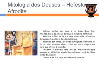Mitologia dos Deuses – Hefesto e AfroditeHefesto, senhor do fogo, é o único deus feio. Afrodite, deusa do amor, é de longe a mais bela do Olimpo.Hefesto é o filho de Zeus e Hera. A sua mãe, achando-o demasiado feio, atira-o do alto do Olimpo.Recolhido por ninfas , foi criado numa gruta submarina. Aí faz as suas primeiras obras, como um trono mágico em ouro, que oferece à sua mãe.Feliz com tal presente, Hera senta-se , mas não consegue levantar-se. Só Hefesto a pode libertar! A sua condição: obter a mão de Afrodite.E assim estes dois seres tão diferentes casaram.