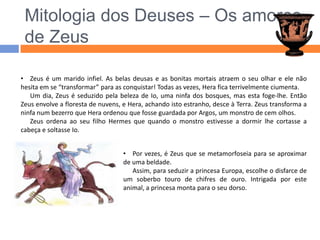 Mitologia dos Deuses – Os amores de ZeusZeus é um marido infiel. As belas deusas e as bonitas mortais atraem o seu olhar e ele não hesita em se “transformar” para as conquistar! Todas as vezes, Hera fica terrivelmente ciumenta.Um dia, Zeus é seduzido pela beleza de Io, uma ninfa dos bosques, mas esta foge-lhe. Então Zeus envolve a floresta de nuvens, e Hera, achando isto estranho, desce à Terra. Zeus transforma a ninfa num bezerro que Hera ordenou que fosse guardada por Argos, um monstro de cem olhos.Zeus ordena ao seu filho Hermes que quando o monstro estivesse a dormir lhe cortasse a cabeça e soltasse Io.Por vezes, é Zeus que se metamorfoseia para se aproximar de uma beldade.Assim, para seduzir a princesa Europa, escolhe o disfarce de um soberbo touro de chifres de ouro. Intrigada por este animal, a princesa monta para o seu dorso.