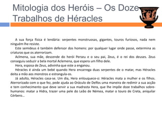 Mitologia dos Heróis – Os Doze Trabalhos de HéraclesA sua força física é lendária: serpentes monstruosas, gigantes, touros furiosos, nada nem ninguém lhe resiste.Este semideus é também defensor dos homens: por qualquer lugar onde passe, extermina as criaturas que os aterrorizam.Aclmena, sua mãe, descende do herói Perseu e o seu pai, Zeus, é o rei dos deuses. Zeus conseguiu seduzir a bela mortal Aclemena, que espera um filho dele.Hera, esposa de Zeus, adivinha que este a enganou. Héracles é ainda um bebé quando Hera encarrega duas serpentes de o matar, mas Héracles deita a mão aos monstros e estrangula-os.Já adulto, Héracles casa-se. Um dia, Hera enlouquece-o: Héracles mata a mulher e os filhos. Aterrorizado com o que fez, pede ajuda ao Oráculo de Delfos uma maneira de redimir a sua acção e tem conhecimento que deve servir a sua madrasta Hera, que lhe impõe doze trabalhos sobre-humanos: matar a Hidra, trazer uma pele do Leão de Némea, matar o touro de Creta, aniquilar Cérbero…