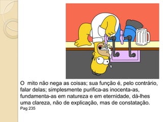 O  mito não nega as coisas; sua função é, pelo contrário, falar delas; simplesmente purifica-as inocenta-as, fundamenta-as em natureza e em eternidade, dá-lhes uma clareza, não de explicação, mas de constatação. Pag 235