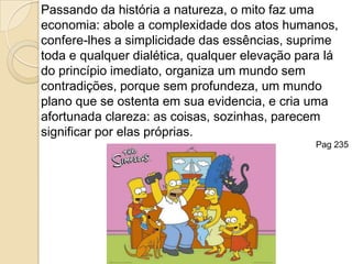 Passando da história a natureza, o mito faz uma economia: abole a complexidade dos atos humanos, confere-lhes a simplicidade das essências, suprime toda e qualquer dialética, qualquer elevação para lá do princípio imediato, organiza um mundo sem contradições, porque sem profundeza, um mundo plano que se ostenta em sua evidencia, e cria uma afortunada clareza: as coisas, sozinhas, parecem significar por elas próprias. Pag 235