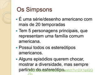 Os SimpsonsÉ uma série/desenho americano com mais de 20 temporadasTem 5 personagens principais, que representam uma família comum americana.Possui todos os estereótipos americanos.Alguns episódios querem chocar, mostrar a diversidade, mas sempre partindo do estereótipo.http://www.youtube.com/watch?v=DX1iplQQJTo