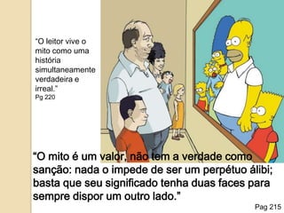 “O leitor vive o mito como uma história simultaneamente verdadeira e irreal.”Pg 220“O mito é um valor, não tem a verdade como sanção: nada o impede de ser um perpétuo álibi; basta que seu significado tenha duas faces para sempre dispor um outro lado.”Pag 215