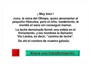 ¡ Muy bien ! Juno, la reina del Olimpo, quiso amamantar al pequeño Hércules; pero el niño, hambriento, le mordió el seno sin conseguir mamar. La leche derramada formó una estela en el firmamento, y los hombres la llamarón Via Láctea, es decir, “camino de leche”. De ahí el nombre de nuestra galaxia.  Ahora una transformación. 