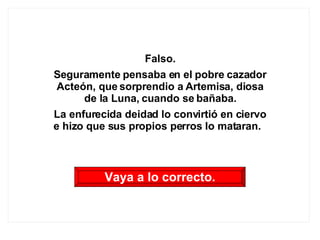 Falso. Seguramente pensaba en el pobre cazador Acteón, que sorprendio a Artemisa, diosa de la Luna, cuando se bañaba. La enfurecida deidad lo convirtió en ciervo e hizo que sus propios perros lo mataran.  Vaya a lo correcto. 