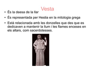 ●   És la deesa de la llar
                             Vesta
●   És representada per Hestia en la mitologia grega
●   Està relacionada amb les donzelles que des que es
    dedicaven a mantenir la llum i les flames enceses en
    els altars, com sacerdotesses.
 