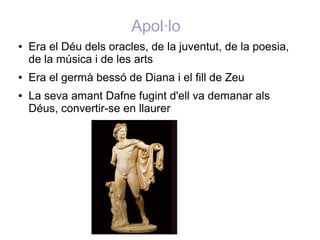Apol·lo
●   Era el Déu dels oracles, de la juventut, de la poesia,
    de la música i de les arts
●   Era el germà bessó de Diana i el fill de Zeu
●   La seva amant Dafne fugint d'ell va demanar als
    Déus, convertir-se en llaurer
 