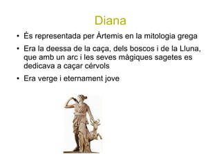 Diana
●   És representada per Àrtemis en la mitologia grega
●   Era la deessa de la caça, dels boscos i de la Lluna,
    que amb un arc i les seves màgiques sagetes es
    dedicava a caçar cérvols
●   Era verge i eternament jove
 