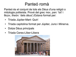 Panteó romà
Panteó és el conjunt de tots els Déus d'una religió o
mitologia politeista. Prové del grec παν, pan: ‘tot’ i
θεών, theón: ‘dels déus’) Estava format per:
●   Tríada Júpiter-Mart- Quirí
●   Tríada capitolina format per Júpiter, Juno i Minerva.
●   Dotze Déus principals
●   Tríada Ceres-Líber-Libera
 
