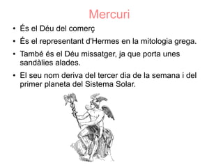 Mercuri
●   És el Déu del comerç
●   És el representant d'Hermes en la mitologia grega.
●   També és el Déu missatger, ja que porta unes
    sandàlies alades.
●   El seu nom deriva del tercer dia de la semana i del
    primer planeta del Sistema Solar.
 