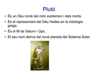 Plutó
●   És un Déu romà del món subterrani i dels morts.
●   És el representant del Déu Hades en la mitologia
    grega.
●   És el fill de Saturn i Ops.
●   El seu nom deriva del nové planeta del Sistema Solar.
 