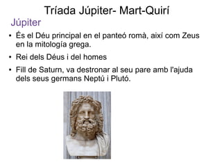 Tríada Júpiter- Mart-Quirí
Júpiter
●   És el Déu principal en el panteó romà, així com Zeus
    en la mitología grega.
●   Rei dels Déus i del homes
●   Fill de Saturn, va destronar al seu pare amb l'ajuda
    dels seus germans Neptú i Plutó.
 