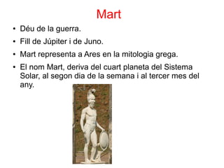 Mart
●   Déu de la guerra.
●   Fill de Júpiter i de Juno.
●   Mart representa a Ares en la mitologia grega.
●   El nom Mart, deriva del cuart planeta del Sistema
    Solar, al segon dia de la semana i al tercer mes del
    any.
 