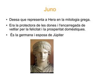 Juno
●   Deesa que representa a Hera en la mitologia grega.
●   Era la protectora de les dones i l'encarregada de
    vetllar per la felicitat i la prosperitat domèstiques.
●   És la germana i esposa de Júpiter
 