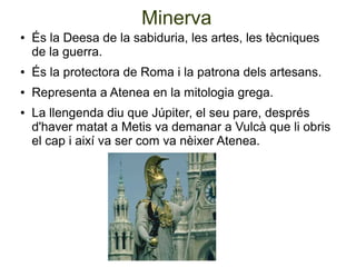 Minerva
●   És la Deesa de la sabiduria, les artes, les tècniques
    de la guerra.
●   És la protectora de Roma i la patrona dels artesans.
●   Representa a Atenea en la mitologia grega.
●   La llengenda diu que Júpiter, el seu pare, després
    d'haver matat a Metis va demanar a Vulcà que li obris
    el cap i així va ser com va nèixer Atenea.
 