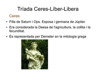 Tríada Ceres-Líber-Libera
    Ceres
●   Filla de Saturn i Ops. Esposa i germana de Júpiter.
●   Era considerada la Deesa de l'agricultura, la collita i la
    fecunditat.
●   És representada per Demeter en la mitologia grega
 