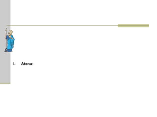 Atena  (em grego, Αθηνά)  -  deusa da sabedoria, da guerra justa (ou defensiva), da estratégia; protetora da vida política, das ciências e das artes. Ela nasceu da cabeça do grande Zeus, totalmente armada, pois se a mulher gera através da barriga, é da cabeça dos homens que saem suas criações. É uma das divindades gregas mais veneradas. O Partenon ("A Casa da Deusa Virgem") – um dos templos mais esplêndidos da Grécia (veja a imagem acima) – foi construído em sua homenagem na Acrópole de Atenas. Seu projeto começou no ano de 447 a.C. O principal objetivo do templo era honrar Atena em seu aspecto como guerreira, servindo como campeã divina do poder militar de Atenas. Uma enorme estátua de marfim e ouro, esculpida por Fídias, ficava dentro do Partenon. Diz a lenda que, no reinado de Cécrope, Atena competiu com Poseidon pelo domínio da Ática e saiu-se vencedora, pois os deuses preferiram seu presente - a oliveira - ao invés da fonte de água que Poseidon fez jorrar na Acrópole.  