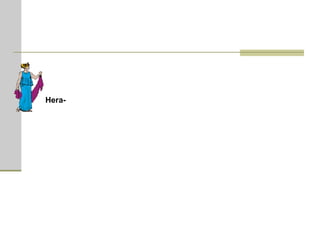 Hera  (em grego, Ήρα)  -  deusa do casamento, simbolizava a grandeza e a soberania maternal. Casou-se com seu irmão Zeus e esta união tornou-se, apesar das infidelidades e disputas, o modelo do casamento humano. Hera presidia às núpcias, aos partos e protegia as mulheres. Atribuíram-lhe a partilha dos reinos, dos impérios e das riquezas. Hera perseguiu com ferocidade os filhos que Zeus teve com as mortais; tomou o partido dos gregos, na guerra de Tróia, para vingar-se de Páris que não lhe havia dado o promo de ouro.  