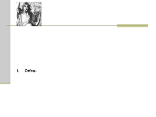 Orfeu  (em grego, Ορφεύς)  -  filho da musa Calíope; era o mais talentoso músico que já viveu. Ele ganhou a lira de Apolo (alguns dizem que Apolo era seu pai). Orfeu era casado com Eurídice. Mas Eurídice era tão bonita que atraiu um homem chamado Aristeu. Quando ela recusou suas atenções, ele a perseguiu. Tentando escapar, ela tropeçou em uma serpente que a picou e a matou. Orfeu ficou transtornado de tristeza. Levando sua lira, foi até o Mundo dos Mortos, para tentar trazer Eurídice de volta. A canção pungente e emocionada de sua lira convenceu o barqueiro, Caronte, a levá-lo vivo pelo Rio Estige. A canção da lira adormeceu Cérbero, o cão de três cabeças que vigiava os portões. Finalmente Orfeu chegou ao trono de Hades. O rei dos mortos ficou irritado ao ver que um vivo tinha entrado em seu domínio, mas a agonia na música de Orfeu o comoveu e ele chorou lágrimas de ferro. Sua mulher Perséfone, implorou-lhe que atendesse ao pedido de Orfeu.  