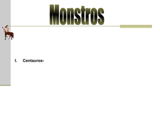 Monstros Centauros  (em grego, Κένταυρος)  -  raça de monstros que acredita-se ter habitado as regiões montanhosas da Tessália e da Arcádia. Eles normalmente eram representados como humanos até a cintura, com o tronco e as pernas de um cavalo. Os centauros eram caracterizados por selvagerias e violência; eram conhecidos por sua embriaguez e cobiça. Freqüentemente eram retratados como seguidores de Dionísio, o deus do vinho. Conta-se que, certa vez, os Centauros seguiam o deus desde a Tessália quando, num furor de bebedeira, tentaram raptar a noiva do rei de Lápito em sua festa de casamento. Uma exceção ao comportamento bestial desses monstros era o Centauro Quíron, que se destacava pela sua bondade e sabedoria. Vários heróis Gregos como Aquiles e Jasão foram educados por ele.  