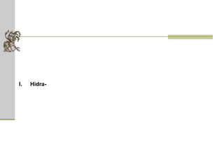 Hidra  (em grego, Ύδρα)  -  monstro serpente de nove cabeças que vivia num pântano próximo a Lerna, na Grécia. Uma ameaça para todos em Argos, ela tinha um fôlego fatalmente venenoso e quando uma cabeça era cortada, outras duas cresciam em seu lugar. As cabeças somente paravam de crescer se o lugar do corte fosse imediatamente queimado. Porém a cabeça central era imortal. Héracles, enviado para matar a serpente como o segundo de seus 12 trabalhos, conseguiu matá-la queimando suas oito cabeças mortais e enterrando a nona embaixo de uma pedra enorme. É comum ver o termo hidra aplicado a qualquer situação complexa ou a problemas que continuamente apresentam dificuldades compostas.  