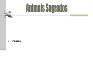 Animais Sagrados Pégaso  (em grego, Πήγασος)  -  cavalo alado que nasceu da mistura do sangue da Górgona Medusa (quando esta teve a cabeça cortada por Perseu) com a espuma do mar; por isso sendo filho de Poseidon, deus do mar, e de Medusa. Todos tentaram (em vão) capturar e domesticar o animal e isso tornou-se a obsessão de Belerofonte, príncipe de Corinto. Seguindo o conselho de um vidente, Belerofonte permaneceu uma noite no templo da deusa Atena. Assim que adormeceu, sonhou com a deusa, que apareceu com um freio dourado nas mãos e contou-lhe que este freio o capacitaria a capturar Pégaso. Quando Belerofonte despertou, ele encontrou o freio dourado ao seu lado e, com ele, facilmente capturou e domesticou o cavalo alado. Em seguida, Pégaso provou ser uma grande ajuda a Belerofonte e auxiliou o herói em suas aventuras contra as Amazonas e o monstro Quimera. Entretanto, Belerofonte foi sobrepujado por seu próprio orgulho. Quando tentou voar até o topo do Olimpo e unir-se aos deuses, o sábio cavalo derrubou-o, deixando Belerofonte cair no espaço. Pégaso voou para o Olimpo e foi transformado por Zeus numa constelação (a constelação de Pégaso). Sendo assim, ele seria símbolo da imaginação e da imortalidade. 