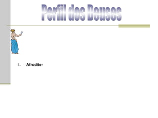 Perfil dos Deuses Afrodite  (em grego, Αφροδίτη)  -  deusa do amor e da beleza; filha de Zeus e Dione, segundo uma tradição, e, segundo outra, nascida da espuma do mar na ilha de Chipre. Ela casou-se com Hefestos, mas o traiu com deuses (Ares, Hermes, Poseidon e Dionísio) e também com mortais (Anquises, Adônis). Por ser mãe de Enéias, os romanos a consideravam a ancestral da família Júlia e, por conseguinte, padroeira de Roma. Afrodite era adorada sob duas formas: "Afrodite Urânia", deusa do amor puro, e "Afrodite Pandêmia", deusa do amor vulgar. Ela possuía um cinturão mágico de grande poder sedutor e os efeitos de sua paixão eram irresistíveis. As lendas frequentemente a mostram ajudando os amantes a superar todos os obstáculos.  