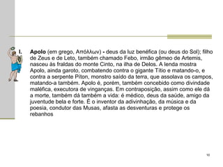 Apolo  (em grego, Απόλλων)  -  deus da luz benéfica (ou deus do Sol); filho de Zeus e de Leto, também chamado Febo, irmão gêmeo de Artemis, nasceu às fraldas do monte Cinto, na ilha de Delos. A lenda mostra Apolo, ainda garoto, combatendo contra o gigante Títio e matando-o, e contra a serpente Píton, monstro saído da terra, que assolava os campos, matando-a também. Apolo é, porém, também concebido como divindade maléfica, executora de vinganças. Em contraposição, assim como ele dá a morte, também dá também a vida: é médico, deus da saúde, amigo da juventude bela e forte. É o inventor da adivinhação, da música e da poesia, condutor das Musas, afasta as desventuras e protege os rebanhos  