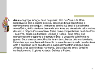 Ares  (em grego, Αρης)  -  deus da guerra; filho de Zeus e de Hera. Deleitava-se com a guerra pelo seu lado mais brutal (carnificina e derramamento de sangue). Inimigo da serena luz solar e da calmaria atmosférica, ávido de desordem e de luta. Ares era detestado pelos outros deuses; o próprio Zeus o odiava. Tinha como companheiros nas lutas Éris - sua irmã, deusa da discórdia; Deimos e Fobos - seus filhos, que representavam o espanto e o terror; e Ênio, a deusa da carnificina na guerra. Seus amores com Afrodite foram descobertos pelo marido desta, Hefaístos, que envolveu astutamente os amantes numa rede para levá-los ante o soberano juízo dos deuses e assim demonstrar a traição. Com Afrodite, Ares teve 5 filhos: Harmonia, Eros (deus do amor; também conhecido como Cupido), Anteros, Deimos e Fobos.  