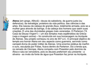 Atena  (em grego, Αθηνά)  -  deusa da sabedoria, da guerra justa (ou defensiva), da estratégia; protetora da vida política, das ciências e das artes. Ela nasceu da cabeça do grande Zeus, totalmente armada, pois se a mulher gera através da barriga, é da cabeça dos homens que saem suas criações. É uma das divindades gregas mais veneradas. O Partenon ("A Casa da Deusa Virgem") – um dos templos mais esplêndidos da Grécia (veja a imagem acima) – foi construído em sua homenagem na Acrópole de Atenas. Seu projeto começou no ano de 447 a.C. O principal objetivo do templo era honrar Atena em seu aspecto como guerreira, servindo como campeã divina do poder militar de Atenas. Uma enorme estátua de marfim e ouro, esculpida por Fídias, ficava dentro do Partenon. Diz a lenda que, no reinado de Cécrope, Atena competiu com Poseidon pelo domínio da Ática e saiu-se vencedora, pois os deuses preferiram seu presente - a oliveira - ao invés da fonte de água que Poseidon fez jorrar na Acrópole.  