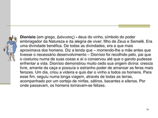 Dionísio  (em grego, Διόνυσος)  -  deus do vinho, símbolo do poder embriagador da Natureza e da alegria de viver; filho de Zeus e Semelê. Era uma divindade benéfica. De todas as divindades, era a que mais aproximava dos homens. Diz a lenda que – morrendo-lhe a mãe antes que tivesse o necessário desenvolvimento – Dionísio foi recolhido pelo, pai que o costurou numa de suas coxas e aí o conservou até que o garoto pudesse enfrentar a vida. Dionísio demonstrou muito cedo sua origem divina: crescia livre, amante da caça e possuía o estranho poder de amansar as feras mais ferozes. Um dia, criou a videira e quis dar o vinho a todos os homens. Para esse fim, seguiu numa longa viagem, através de todas as terras, acompanhado por um cortejo de ninfas, sátiros, bacantes e silenos. Por onde passavam, os homens tornavam-se felizes.  