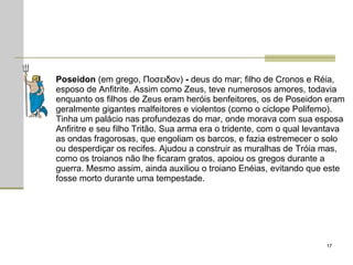 Poseidon  (em grego, Ποσειδον)  -  deus do mar; filho de Cronos e Réia, esposo de Anfitrite. Assim como Zeus, teve numerosos amores, todavia enquanto os filhos de Zeus eram heróis benfeitores, os de Poseidon eram geralmente gigantes malfeitores e violentos (como o ciclope Polifemo). Tinha um palácio nas profundezas do mar, onde morava com sua esposa Anfiritre e seu filho Tritão. Sua arma era o tridente, com o qual levantava as ondas fragorosas, que engoliam os barcos, e fazia estremecer o solo ou desperdiçar os recifes. Ajudou a construir as muralhas de Tróia mas, como os troianos não lhe ficaram gratos, apoiou os gregos durante a guerra. Mesmo assim, ainda auxiliou o troiano Enéias, evitando que este fosse morto durante uma tempestade.  