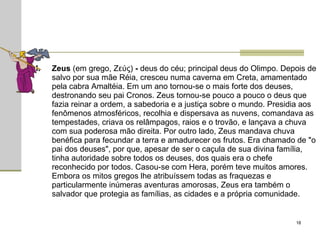 Zeus  (em grego, Ζεύς)  -  deus do céu; principal deus do Olimpo. Depois de salvo por sua mãe Réia, cresceu numa caverna em Creta, amamentado pela cabra Amaltéia. Em um ano tornou-se o mais forte dos deuses, destronando seu pai Cronos. Zeus tornou-se pouco a pouco o deus que fazia reinar a ordem, a sabedoria e a justiça sobre o mundo. Presidia aos fenômenos atmosféricos, recolhia e dispersava as nuvens, comandava as tempestades, criava os relâmpagos, raios e o trovão, e lançava a chuva com sua poderosa mão direita. Por outro lado, Zeus mandava chuva benéfica para fecundar a terra e amadurecer os frutos. Era chamado de "o pai dos deuses", por que, apesar de ser o caçula de sua divina família, tinha autoridade sobre todos os deuses, dos quais era o chefe reconhecido por todos. Casou-se com Hera, porém teve muitos amores. Embora os mitos gregos lhe atribuíssem todas as fraquezas e particularmente inúmeras aventuras amorosas, Zeus era também o salvador que protegia as famílias, as cidades e a própria comunidade.  